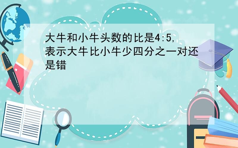 大牛和小牛头数的比是4:5,表示大牛比小牛少四分之一对还是错