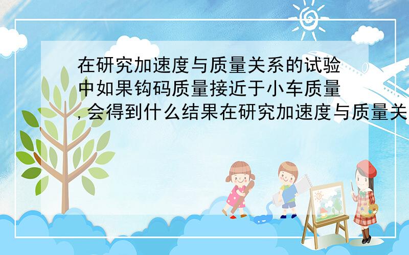 在研究加速度与质量关系的试验中如果钩码质量接近于小车质量,会得到什么结果在研究加速度与质量关系的试验中如果钩码质量接近于小车质量,实验可能会得到什么结果?产生原因是什么?