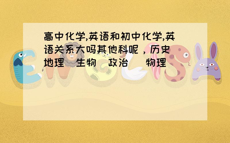 高中化学,英语和初中化学,英语关系大吗其他科呢，历史  地理  生物  政治   物理