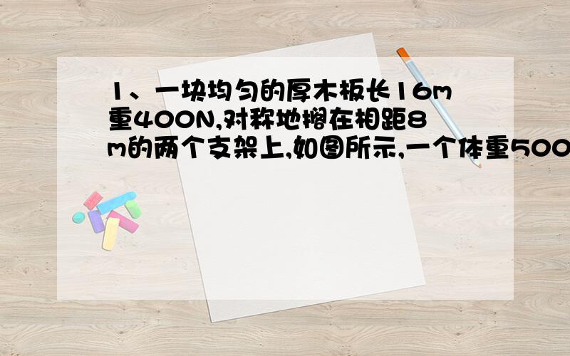 1、一块均匀的厚木板长16m重400N,对称地搁在相距8m的两个支架上,如图所示,一个体重500N的人,从B点出发向左走去,在木板翘起来之前,此人最远能走到A点左侧的 m处?质量相等的甲、乙两同学站在