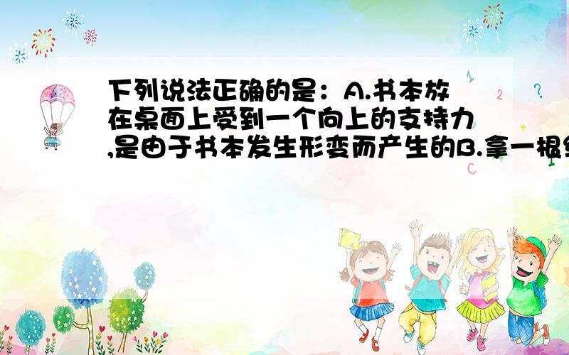 下列说法正确的是：A.书本放在桌面上受到一个向上的支持力,是由于书本发生形变而产生的B.拿一根细竹条拨动水中的木头,木头受到的细竹条的推力是由于木头发生形变而产生的C.绳对物体