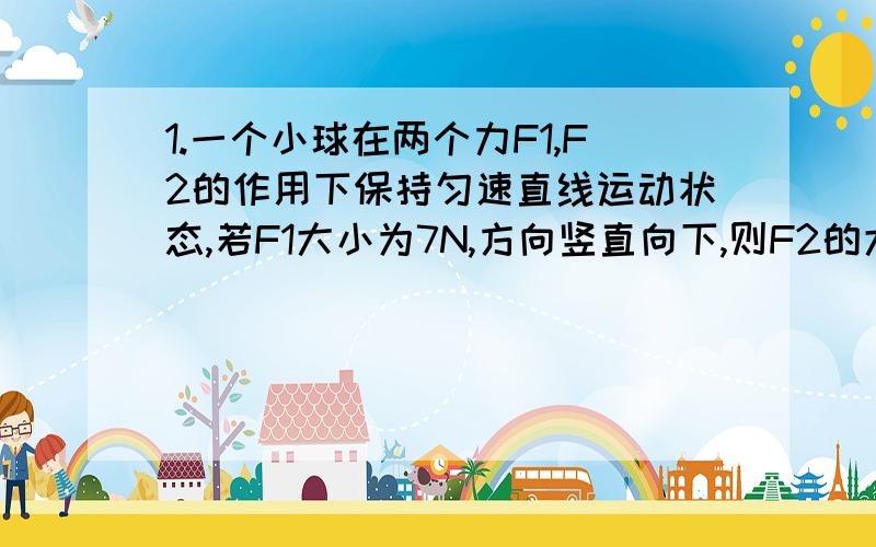 1.一个小球在两个力F1,F2的作用下保持匀速直线运动状态,若F1大小为7N,方向竖直向下,则F2的大小为_________,方向为_______2.用细线拉着一个重为5N的小球,使小球竖直向上做匀速直线运动（不计空