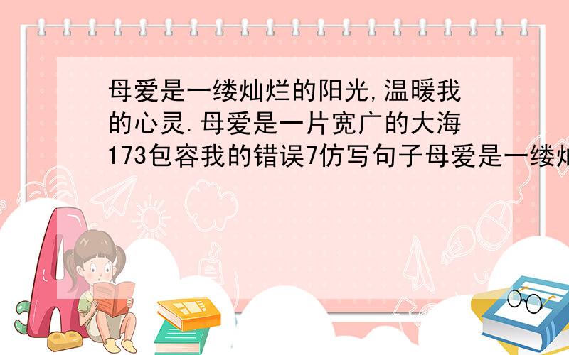 母爱是一缕灿烂的阳光,温暖我的心灵.母爱是一片宽广的大海173包容我的错误7仿写句子母爱是一缕灿烂的阳光kosw温暖我的心灵母爱是一片宽广的大海yc包容我的错误nqmq仿写句子