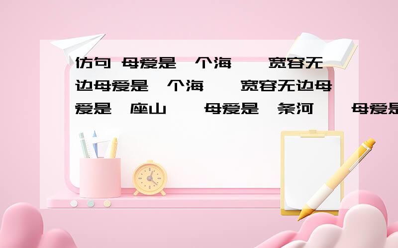 仿句 母爱是一个海——宽容无边母爱是一个海——宽容无边母爱是一座山——母爱是一条河——母爱是一团火——