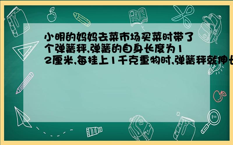 小明的妈妈去菜市场买菜时带了个弹簧秤,弹簧的自身长度为12厘米,每挂上1千克重物时,弹簧秤就伸长0.5厘米.（在弹簧的弹性限度内）（1）那么现在弹簧的长度是15.5厘米时,挂的重物的质量是