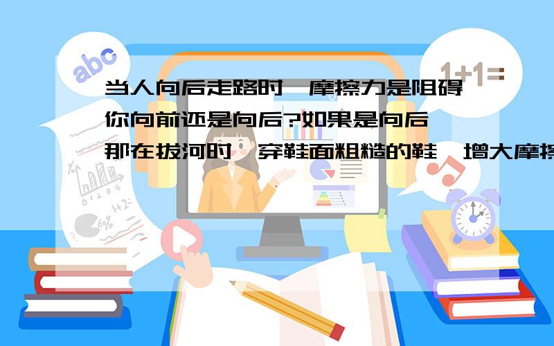 当人向后走路时,摩擦力是阻碍你向前还是向后?如果是向后,那在拔河时,穿鞋面粗糙的鞋,增大摩擦,那不就是阻碍你向后了吗,那绳对你的拉力那么大,再加上摩擦力的阻,你不就一下被拉过去了