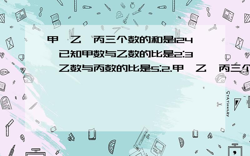 甲,乙,丙三个数的和是124,已知甲数与乙数的比是2:3,乙数与丙数的比是5:2.甲,乙,丙三个数各是多少?