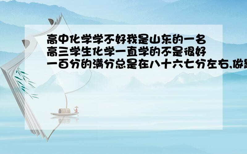 高中化学学不好我是山东的一名高三学生化学一直学的不是很好一百分的满分总是在八十六七分左右,做题速度也上不去,感到很苦恼,我的数学生物物理都很好,英语也比较拔尖,就是一直很痛