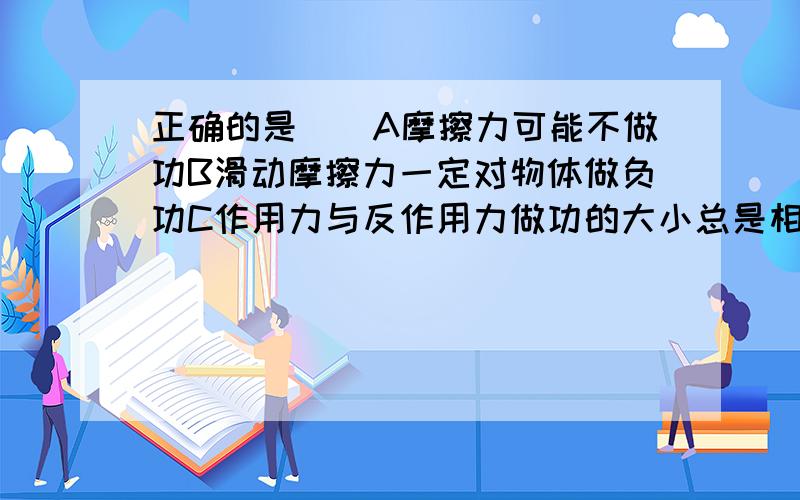 正确的是（）A摩擦力可能不做功B滑动摩擦力一定对物体做负功C作用力与反作用力做功的大小总是相等看补充D作用力做功则反作用力也一定做功