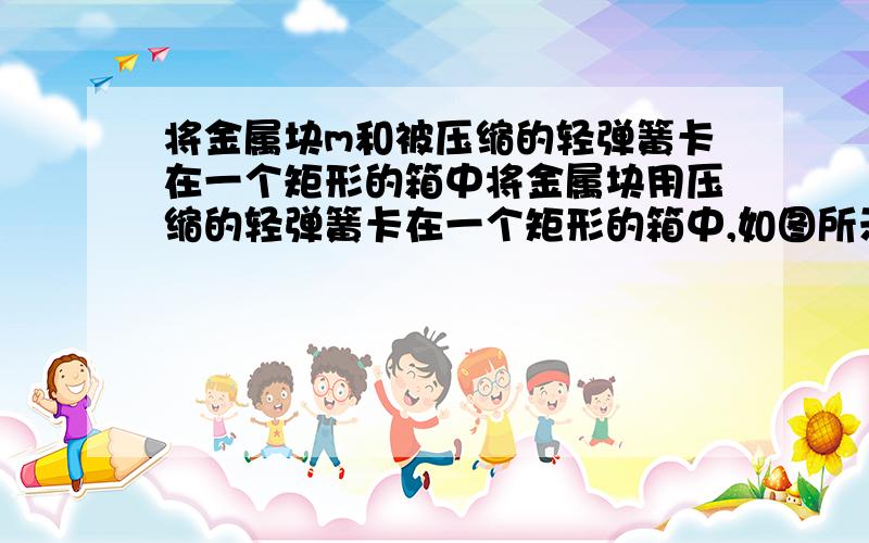 将金属块m和被压缩的轻弹簧卡在一个矩形的箱中将金属块用压缩的轻弹簧卡在一个矩形的箱中,如图所示,在箱的上顶板和下顶板按有压力传感器,箱可以沿竖直轨道运行,当箱以a=2.0m/s2的加速