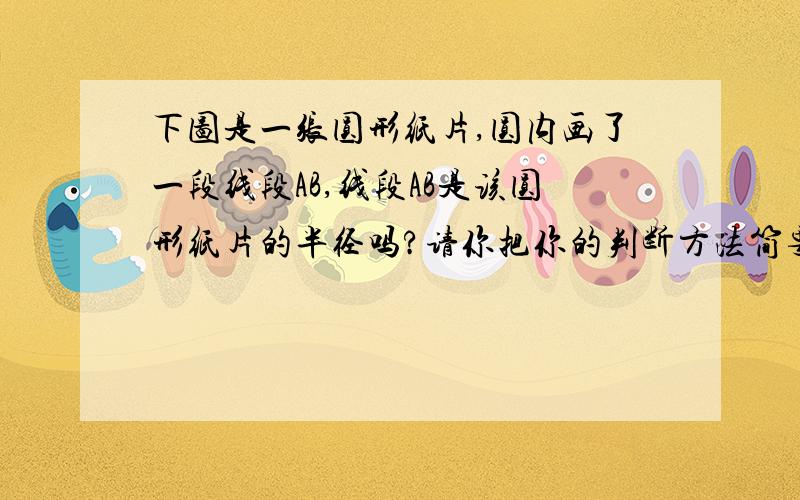 下图是一张圆形纸片,圆内画了一段线段AB,线段AB是该圆形纸片的半径吗?请你把你的判断方法简要地写下来