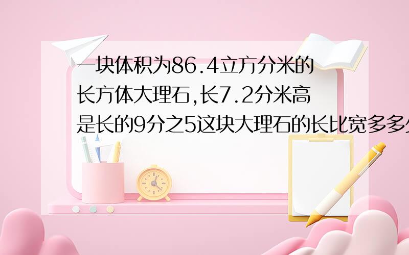 一块体积为86.4立方分米的长方体大理石,长7.2分米高是长的9分之5这块大理石的长比宽多多少分米明天就得交