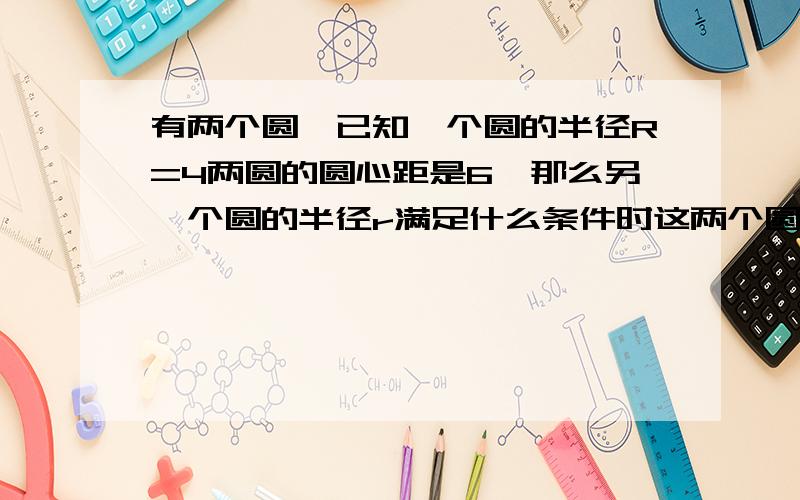 有两个圆,已知一个圆的半径R=4两圆的圆心距是6,那么另一个圆的半径r满足什么条件时这两个圆外离?