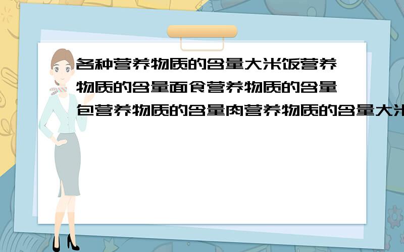 各种营养物质的含量大米饭营养物质的含量面食营养物质的含量包营养物质的含量肉营养物质的含量大米饭淀粉、蛋白质、脂肪的含量面食淀粉、蛋白质、脂肪的含量包淀粉、蛋白质、脂肪