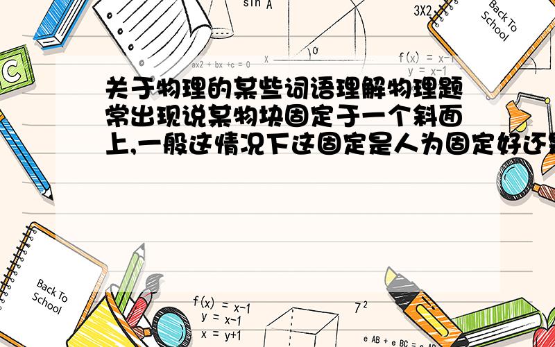 关于物理的某些词语理解物理题常出现说某物块固定于一个斜面上,一般这情况下这固定是人为固定好还是摩擦力固定?还有如果说是附着在一个斜面上是摩擦力使它固定还是人为的?