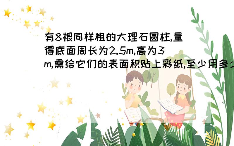 有8根同样粗的大理石圆柱,量得底面周长为2.5m,高为3m,需给它们的表面积贴上彩纸,至少用多少彩纸?要算式 准确点