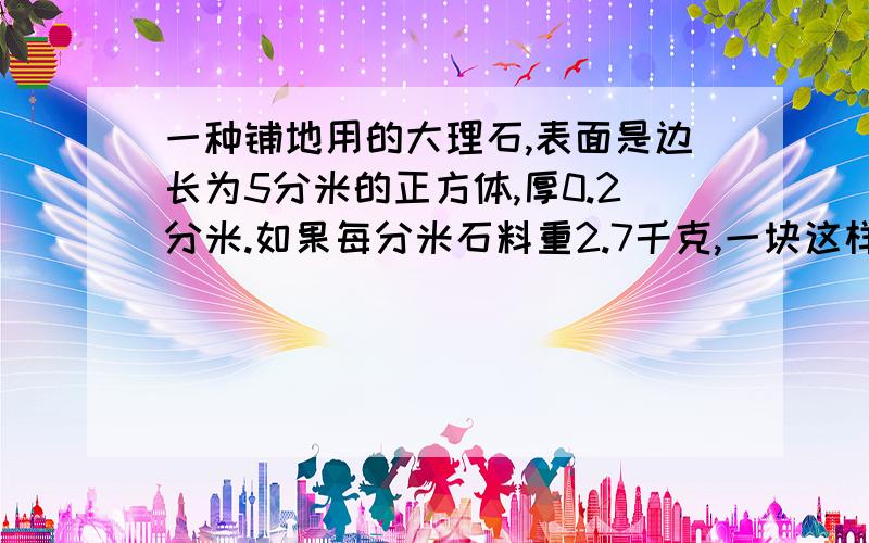 一种铺地用的大理石,表面是边长为5分米的正方体,厚0.2分米.如果每分米石料重2.7千克,一块这样的大理石重多少千克?