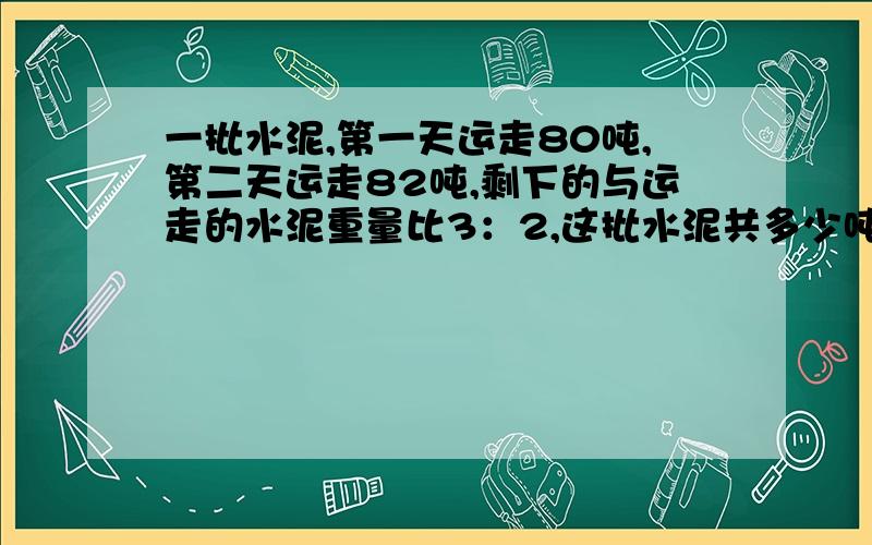 一批水泥,第一天运走80吨,第二天运走82吨,剩下的与运走的水泥重量比3：2,这批水泥共多少吨?