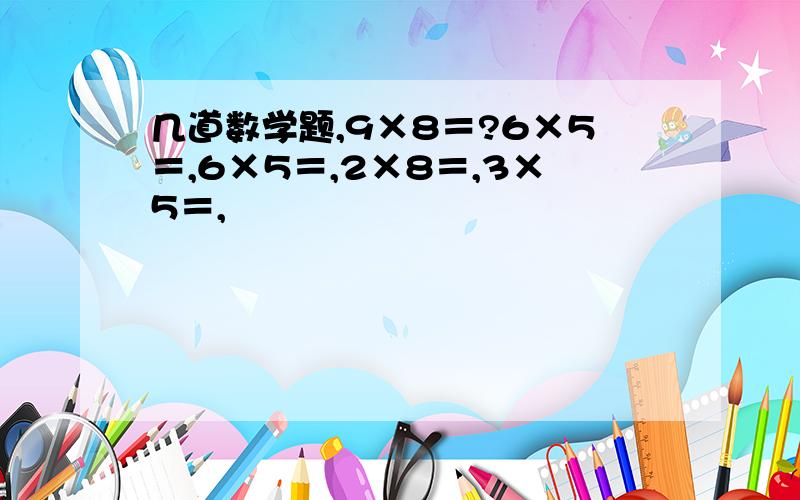 几道数学题,9×8＝?6×5＝,6×5＝,2×8＝,3×5＝,