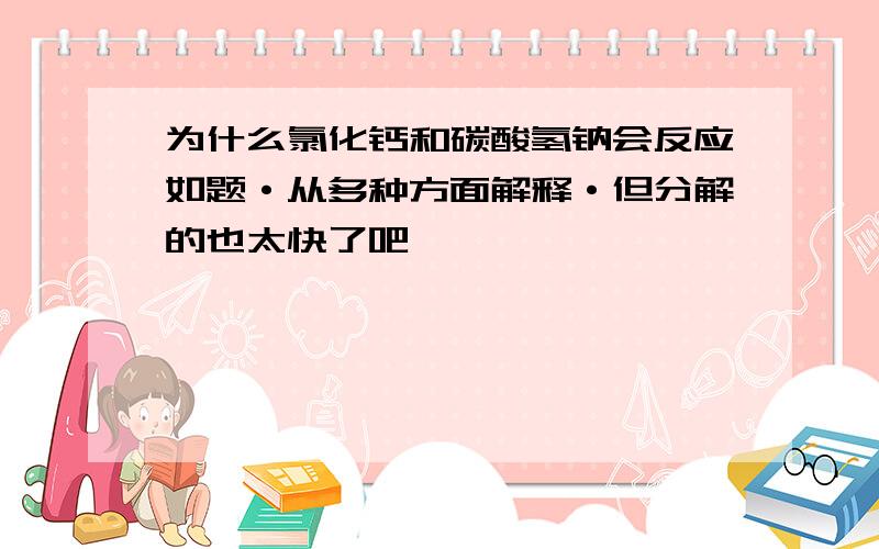 为什么氯化钙和碳酸氢钠会反应如题·从多种方面解释·但分解的也太快了吧