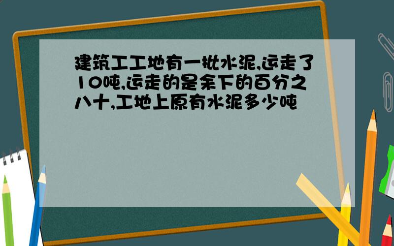 建筑工工地有一批水泥,运走了10吨,运走的是余下的百分之八十,工地上原有水泥多少吨