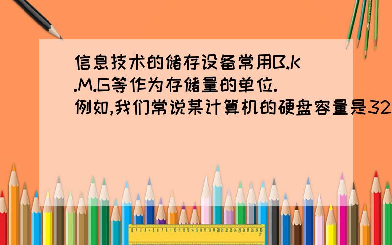 信息技术的储存设备常用B.K.M.G等作为存储量的单位.例如,我们常说某计算机的硬盘容量是320G,某移动硬盘的容量是80G,某文件大小是156K等,其中1G=2的10次方M,1M=2的10次方K,1K=2的10次方B.对于一个