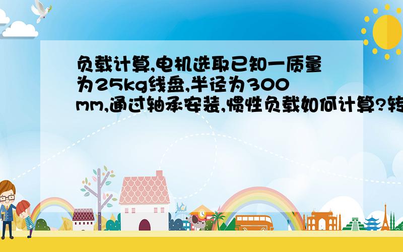 负载计算,电机选取已知一质量为25kg线盘,半径为300mm,通过轴承安装,惯性负载如何计算?转动所需牵引力多大?转速为n ,传动比i,如何选取电机?