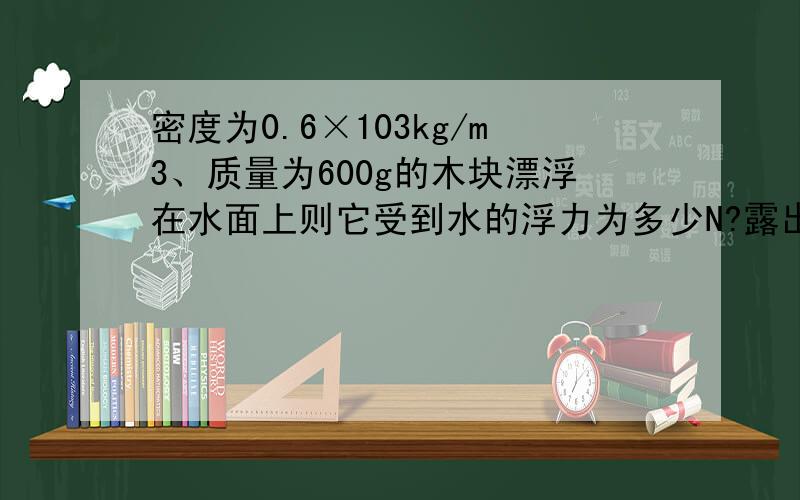 密度为0.6×103kg/m3、质量为600g的木块漂浮在水面上则它受到水的浮力为多少N?露出水面的体积为多少M3?若让它浸没在水中,则它受到水的浮力为多少N?