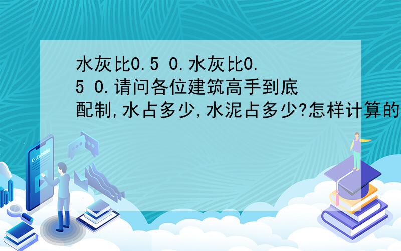 水灰比0.5 0.水灰比0.5 0.请问各位建筑高手到底配制,水占多少,水泥占多少?怎样计算的?