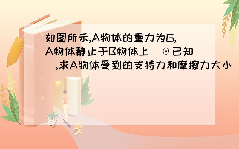 如图所示,A物体的重力为G,A物体静止于B物体上（Θ已知）,求A物体受到的支持力和摩擦力大小