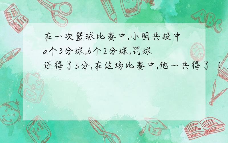 在一次篮球比赛中,小明共投中a个3分球,b个2分球,罚球还得了5分,在这场比赛中,他一共得了（ ）分.这题是学而思的题目,我觉得这题做不出来,是题目出错了吧.