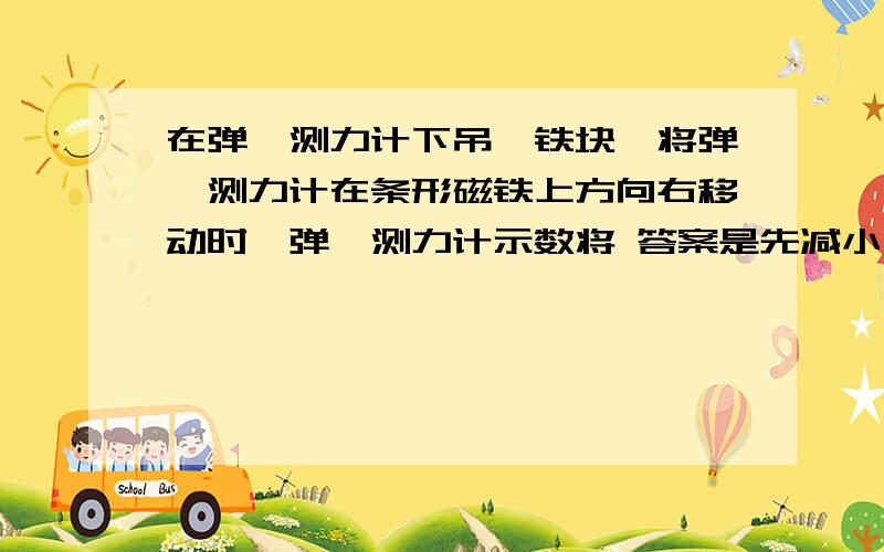 在弹簧测力计下吊一铁块,将弹簧测力计在条形磁铁上方向右移动时,弹簧测力计示数将 答案是先减小后变大为什么呢,我觉得应该是逐渐变大啊不好意思写错题目了.将“将弹簧测力计在条形