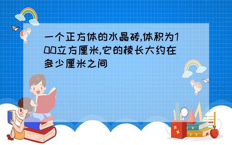 一个正方体的水晶砖,体积为100立方厘米,它的棱长大约在多少厘米之间