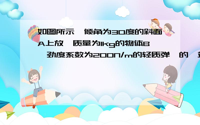 如图所示,倾角为30度的斜面A上放一质量为1kg的物体B,劲度系数为200N/m的轻质弹簧的一端固定倾角为30度的斜面A上放一质量为1kg的物体B,劲度系数为200N/m的轻质弹簧的一端固定于挡板C上,另一端