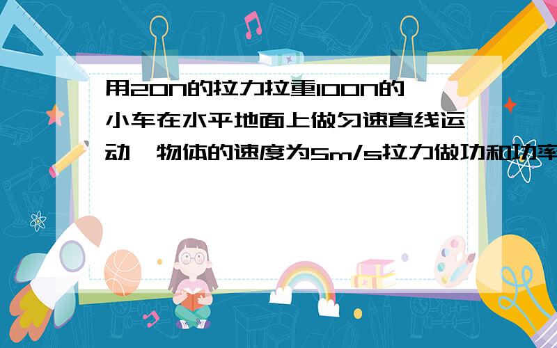 用20N的拉力拉重100N的小车在水平地面上做匀速直线运动,物体的速度为5m/s拉力做功和功率为多少.