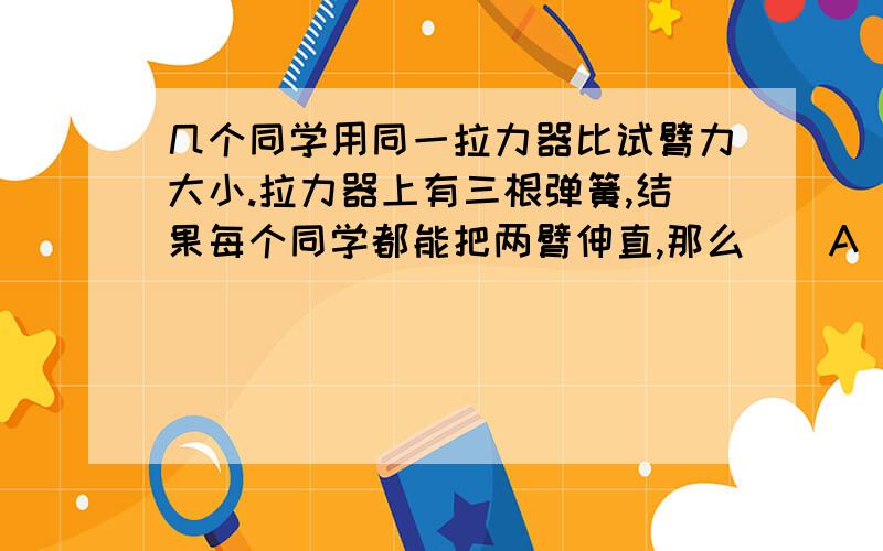 几个同学用同一拉力器比试臂力大小.拉力器上有三根弹簧,结果每个同学都能把两臂伸直,那么（）A 臂力大的人所用拉力大B 手臂长的人所用拉力大C 体重大的人所用拉力大