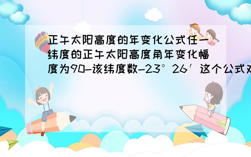 正午太阳高度的年变化公式任一纬度的正午太阳高度角年变化幅度为90-该纬度数-23°26′这个公式对吗?如果照这么算的话,那北回归线一年的太阳高度变化幅度不就是90°了吗 与实际的不一样