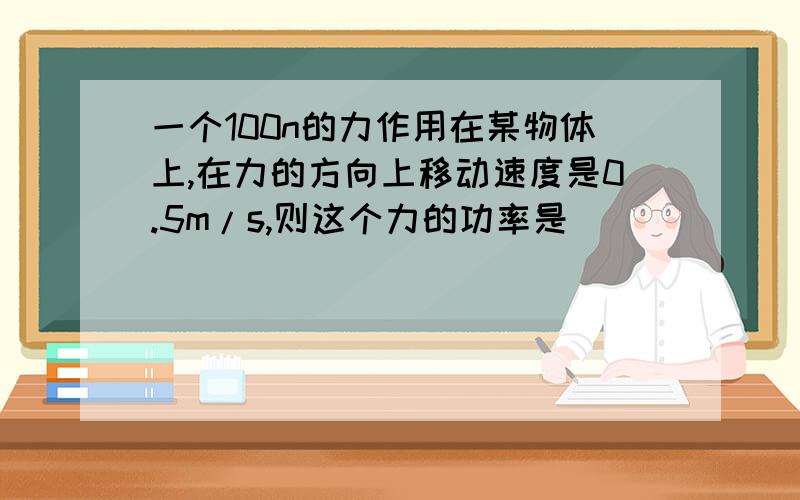 一个100n的力作用在某物体上,在力的方向上移动速度是0.5m/s,则这个力的功率是