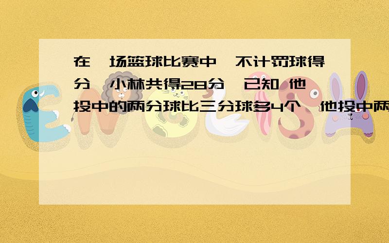 在一场篮球比赛中,不计罚球得分,小林共得28分,已知 他投中的两分球比三分球多4个,他投中两分球,三分球各多