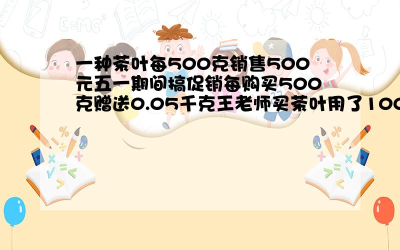 一种茶叶每500克销售500元五一期间搞促销每购买500克赠送0.05千克王老师买茶叶用了1000元实际买了多少kg1一种茶叶每500克销售500元,五一期间搞促销每购买500克赠送0.05千克,王老师买茶叶用了10