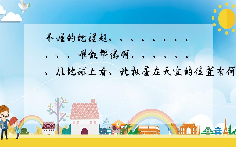 不懂的地理题、、、、、、、、、、、谁能帮偶啊、、、、、、、从地球上看、北极星在天空的位置有何特点、为什么?