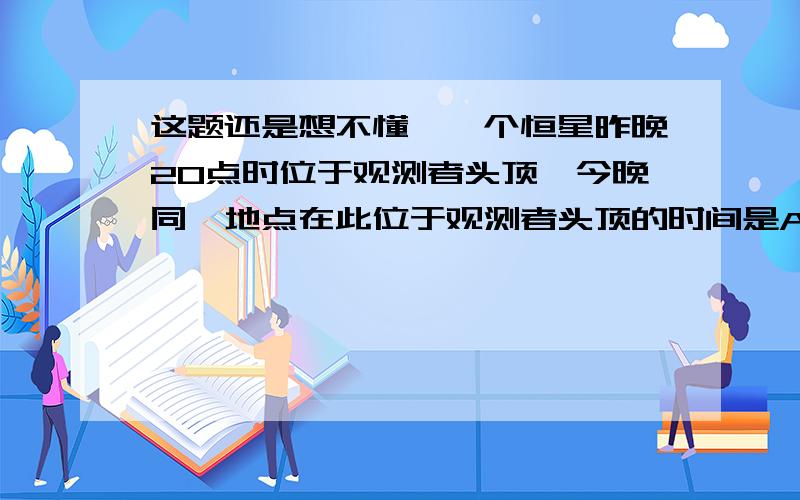 这题还是想不懂,一个恒星昨晚20点时位于观测者头顶,今晚同一地点在此位于观测者头顶的时间是A 20时B 20时56分4秒C 19时D 19时56分4秒