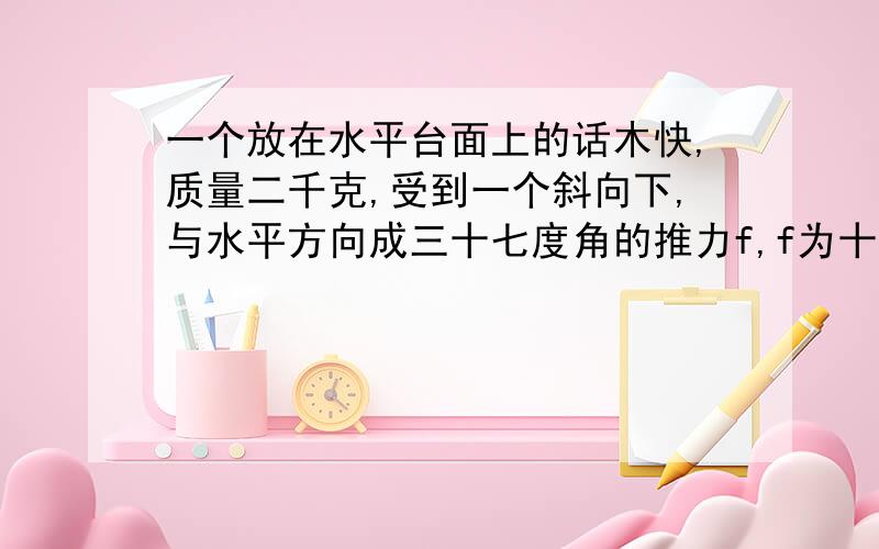 一个放在水平台面上的话木快,质量二千克,受到一个斜向下,与水平方向成三十七度角的推力f,f为十牛,使木块从静止开始运动,四妙后撤去推力,木块与水平面间的动摩擦因数为零点一 撤去推力