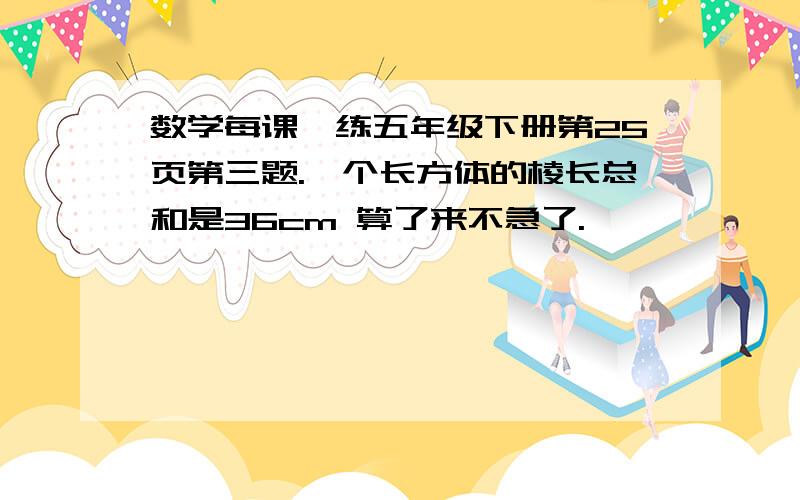 数学每课一练五年级下册第25页第三题.一个长方体的棱长总和是36cm 算了来不急了.