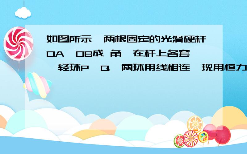 如图所示,两根固定的光滑硬杆OA、OB成 角,在杆上各套一轻环P、Q,两环用线相连,现用恒力F沿OB方向拉环Q,当两环稳定时,线中张力多大?[图]http://sd.chinaliyuan.cn:8080/UploadFile/20060914100948920.doc