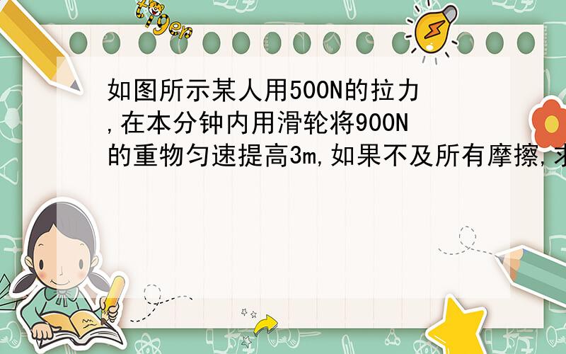 如图所示某人用500N的拉力,在本分钟内用滑轮将900N的重物匀速提高3m,如果不及所有摩擦,求：（1）人拉绳时做的有用功是多大?（2）此时滑轮组的机械效率是多大?（3）人拉绳子的功率是多大?