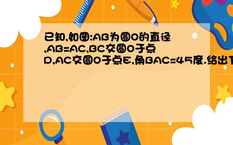 已知,如图:AB为圆O的直径,AB=AC,BC交圆O于点D,AC交圆O于点E,角BAC=45度.给出下列五个结论：（1）角EBC=22.5度；（2）BD=DC；（3）AE=2EC；（4）劣弧AE是劣弧DE的两倍；（5）AE=BC.其中正确结论的序号是?