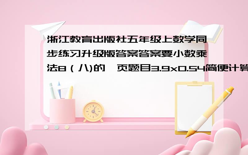 浙江教育出版社五年级上数学同步练习升级版答案答案要小数乘法8（八)的一页题目3.9x0.54简便计算  80.5x2.8+143.5简便计算  87x0.24x5.05简便计算  80.5x2.8+143.5简便计算