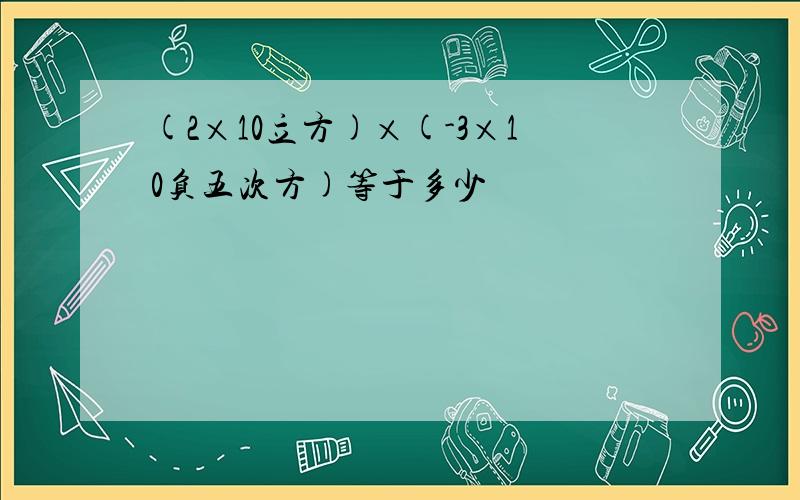 (2×10立方)×(-3×10负五次方)等于多少