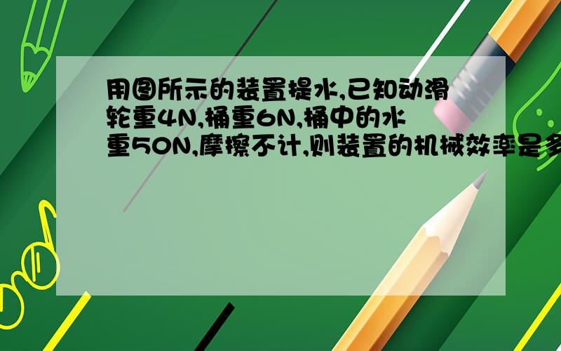 用图所示的装置提水,已知动滑轮重4N,桶重6N,桶中的水重50N,摩擦不计,则装置的机械效率是多少